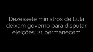 ​Dezessete ministros de Lula deixam governo para disputar eleições; 21 permanecem 